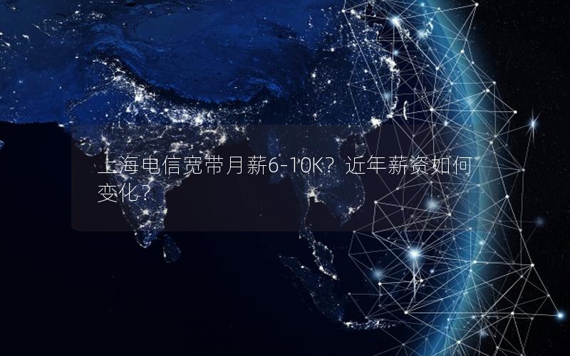 上海电信宽带月薪6-10K？近年薪资如何变化？