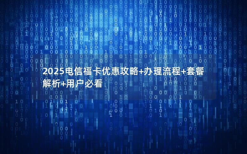 2025电信福卡优惠攻略+办理流程+套餐解析+用户必看