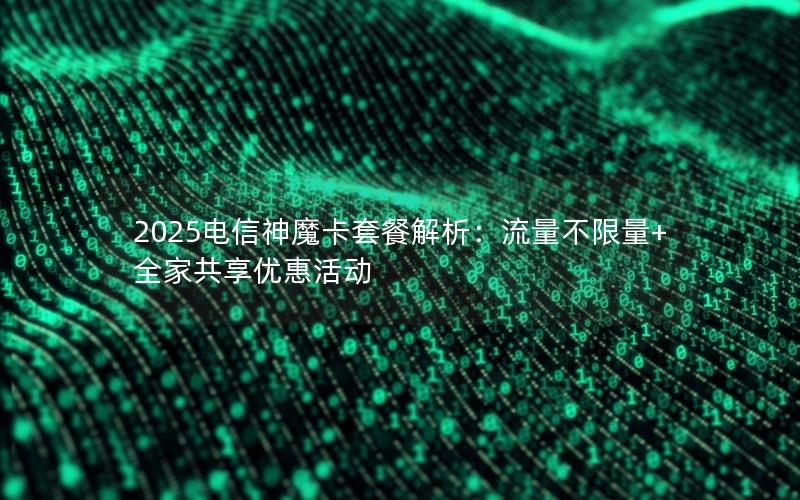 2025电信神魔卡套餐解析：流量不限量+全家共享优惠活动