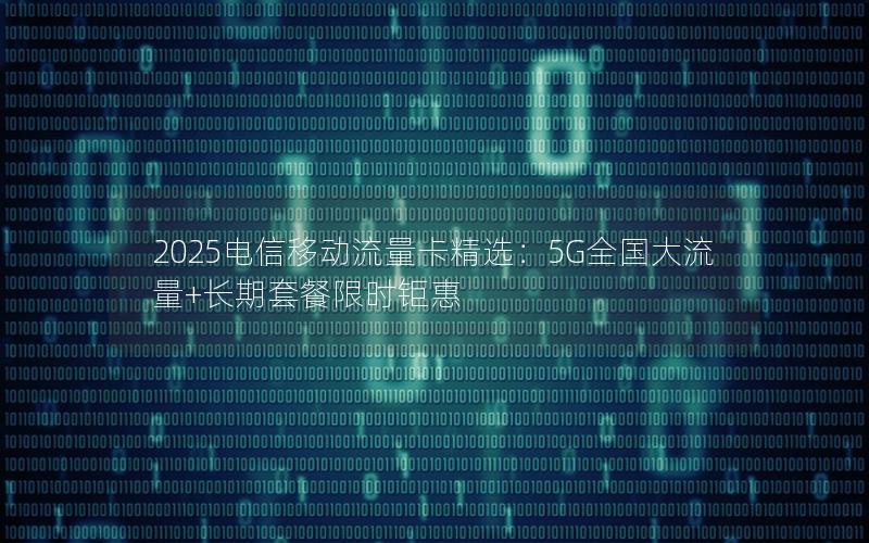2025电信移动流量卡精选：5G全国大流量+长期套餐限时钜惠