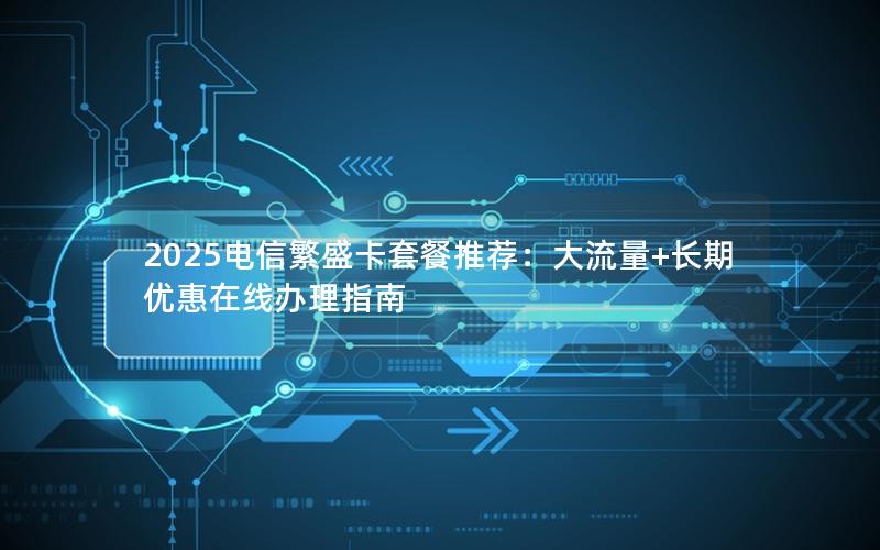 2025电信繁盛卡套餐推荐：大流量+长期优惠在线办理指南