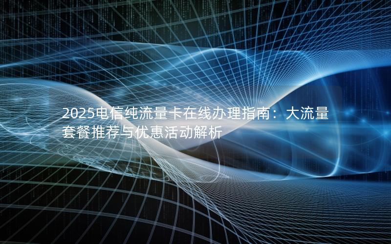 2025电信纯流量卡在线办理指南：大流量套餐推荐与优惠活动解析