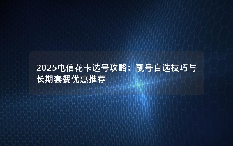 2025电信花卡选号攻略：靓号自选技巧与长期套餐优惠推荐