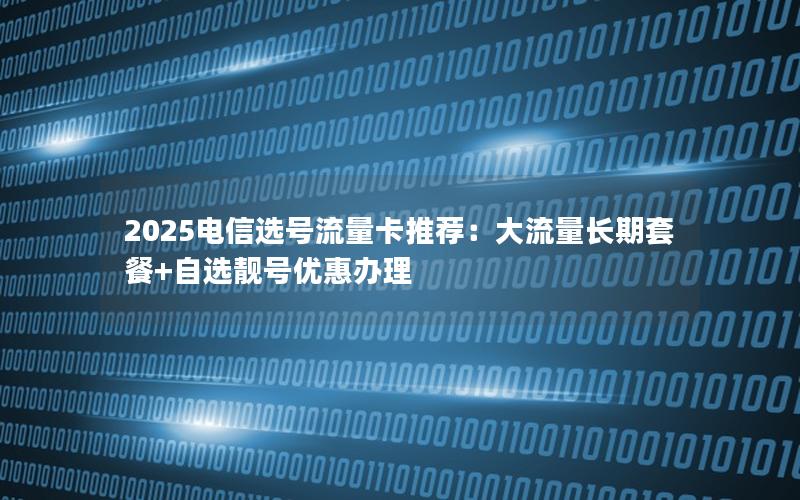 2025电信选号流量卡推荐：大流量长期套餐+自选靓号优惠办理