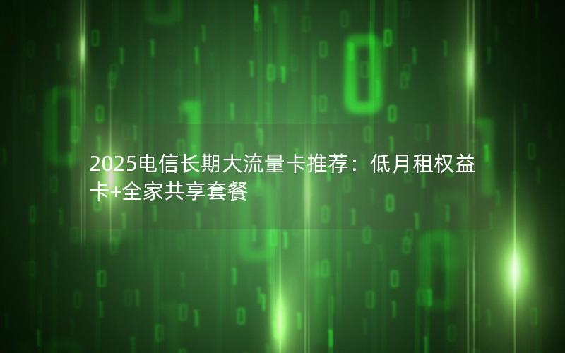 2025电信长期大流量卡推荐：低月租权益卡+全家共享套餐