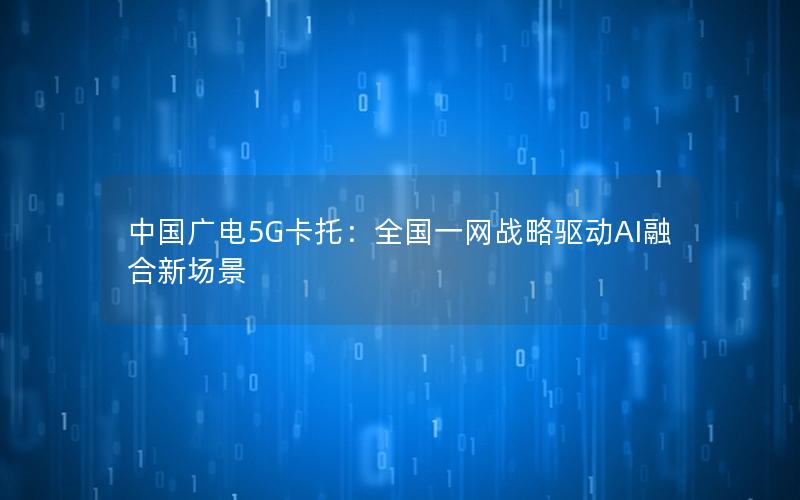 中国广电5G卡托：全国一网战略驱动AI融合新场景