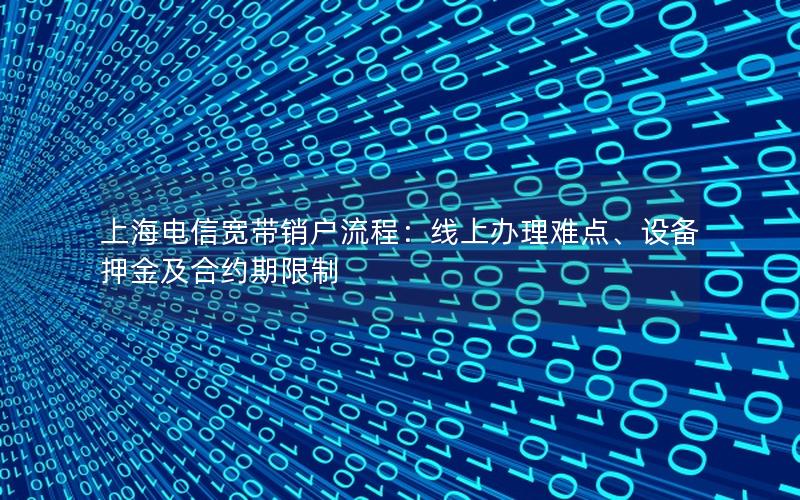 上海电信宽带销户流程：线上办理难点、设备押金及合约期限制