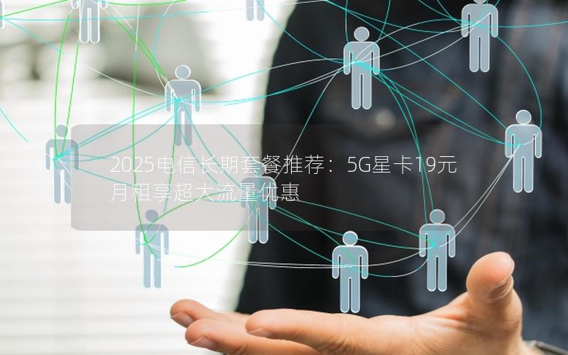 2025电信长期套餐推荐：5G星卡19元月租享超大流量优惠