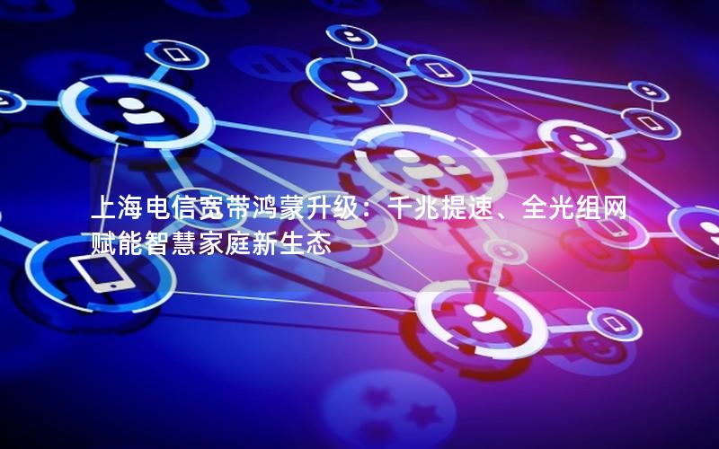 上海电信宽带鸿蒙升级：千兆提速、全光组网赋能智慧家庭新生态