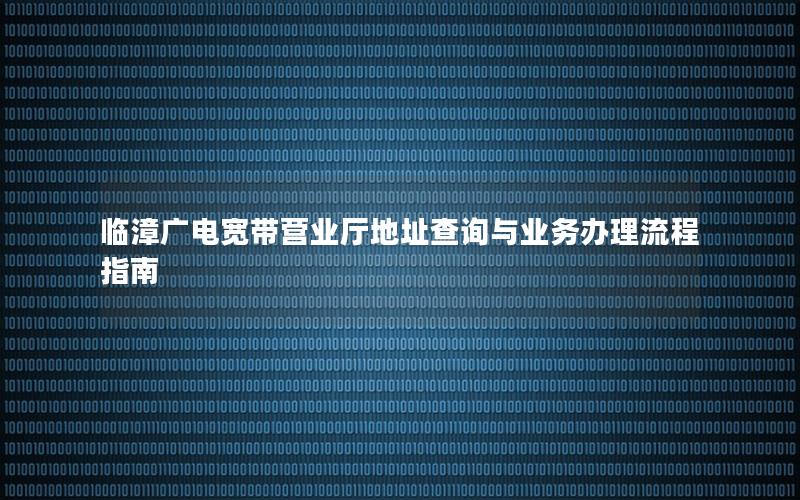 临漳广电宽带营业厅地址查询与业务办理流程指南