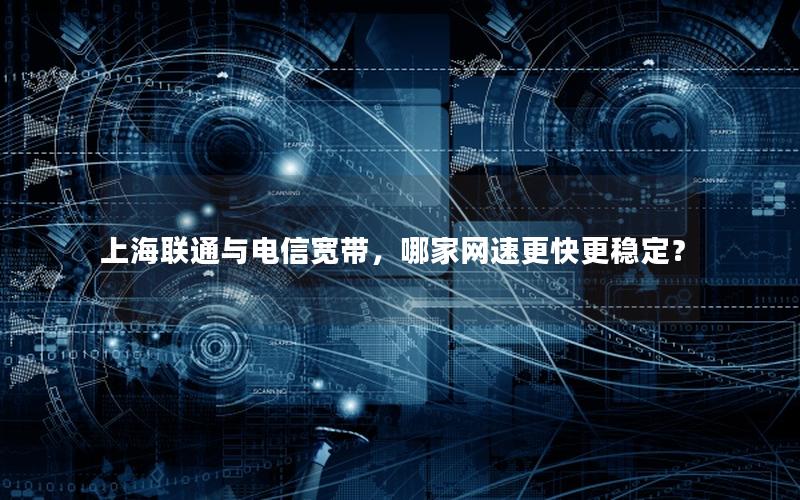 上海联通与电信宽带，哪家网速更快更稳定？