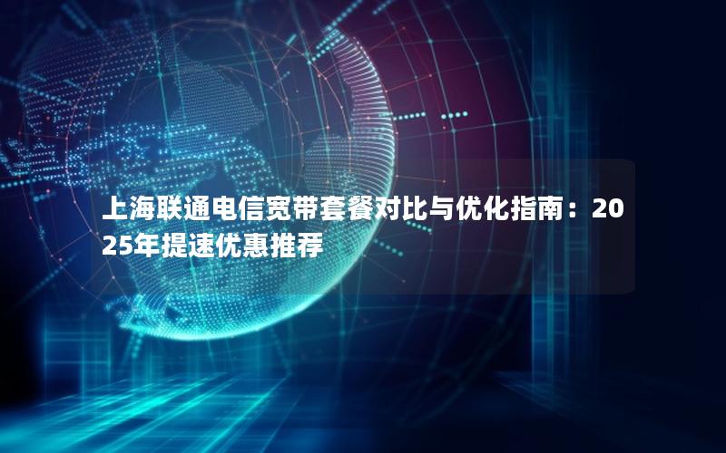 上海联通电信宽带套餐对比与优化指南：2025年提速优惠推荐