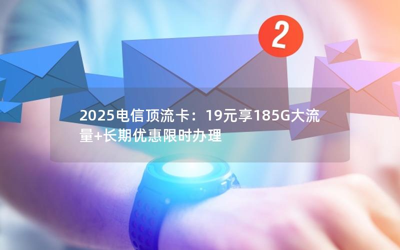 2025电信顶流卡：19元享185G大流量+长期优惠限时办理