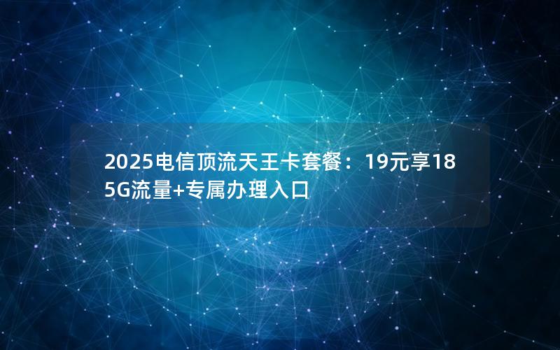 2025电信顶流天王卡套餐：19元享185G流量+专属办理入口