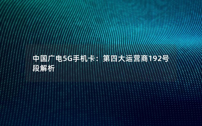 中国广电5G手机卡：第四大运营商192号段解析