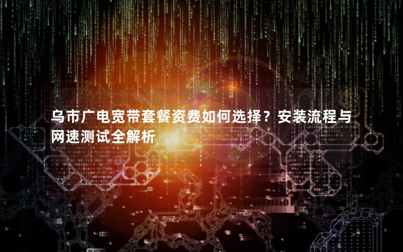 乌市广电宽带套餐资费如何选择？安装流程与网速测试全解析