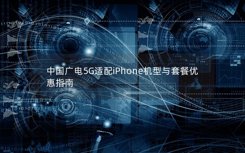 中国广电5G适配iPhone机型与套餐优惠指南