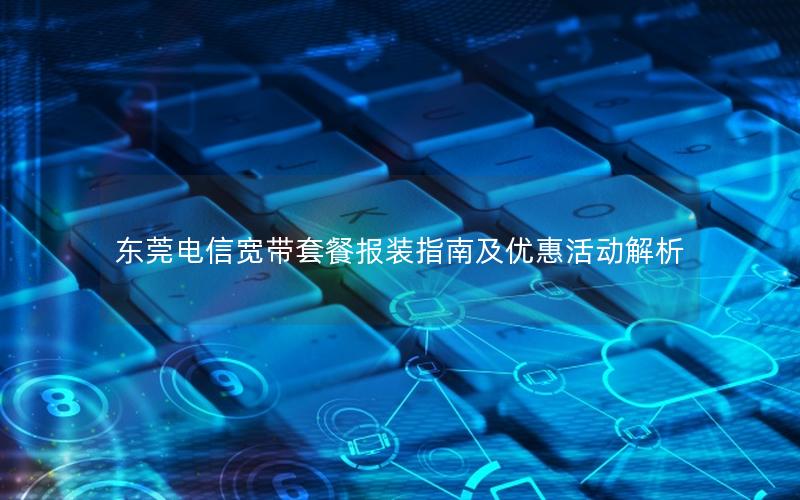 东莞电信宽带套餐报装指南及优惠活动解析
