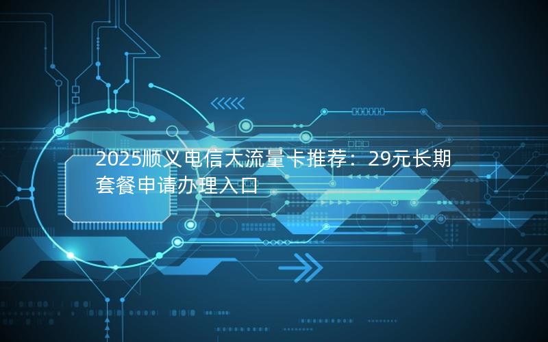 2025顺义电信大流量卡推荐：29元长期套餐申请办理入口