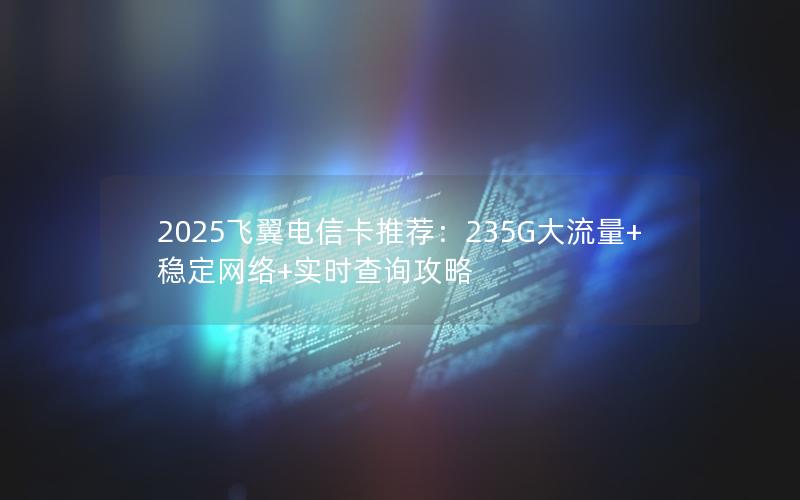 2025飞翼电信卡推荐：235G大流量+稳定网络+实时查询攻略