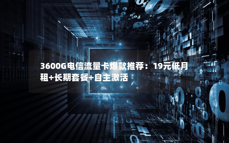 3600G电信流量卡爆款推荐：19元低月租+长期套餐+自主激活