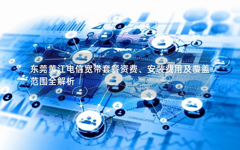 东莞黄江电信宽带套餐资费、安装费用及覆盖范围全解析