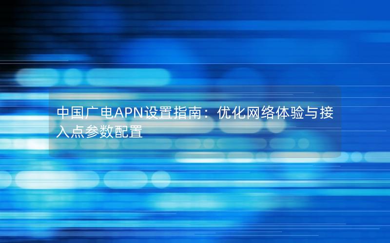 中国广电APN设置指南：优化网络体验与接入点参数配置