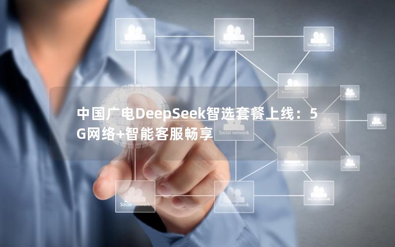 中国广电DeepSeek智选套餐上线：5G网络+智能客服畅享