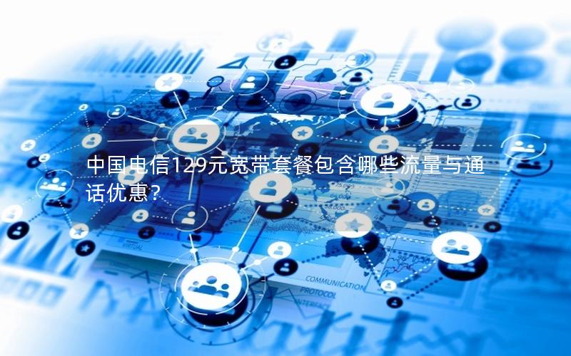 中国电信129元宽带套餐包含哪些流量与通话优惠？