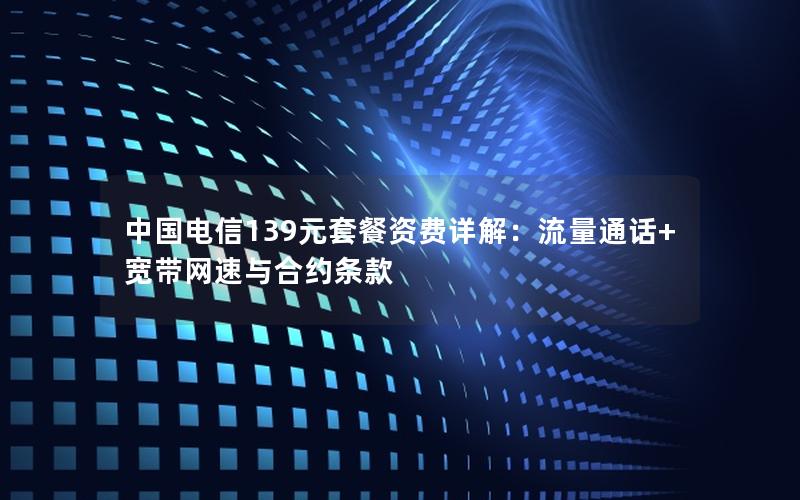中国电信139元套餐资费详解：流量通话+宽带网速与合约条款
