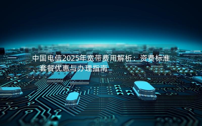 中国电信2025年宽带费用解析：资费标准、套餐优惠与办理指南