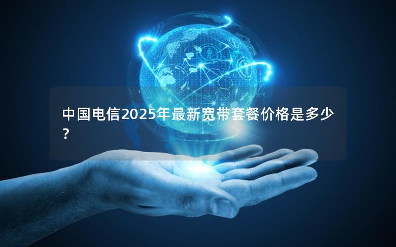 中国电信2025年最新宽带套餐价格是多少？