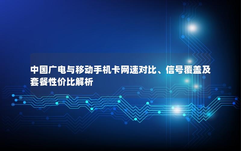 中国广电与移动手机卡网速对比、信号覆盖及套餐性价比解析
