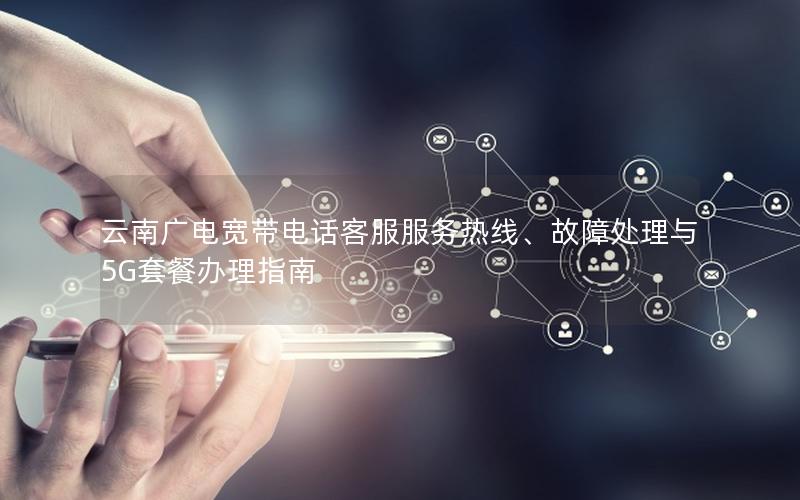 云南广电宽带电话客服服务热线、故障处理与5G套餐办理指南