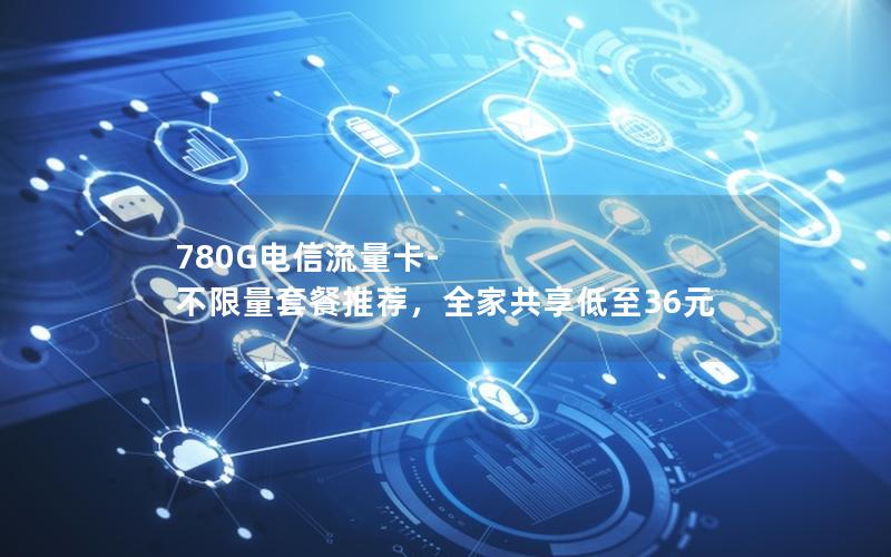 780G电信流量卡-不限量套餐推荐，全家共享低至36元