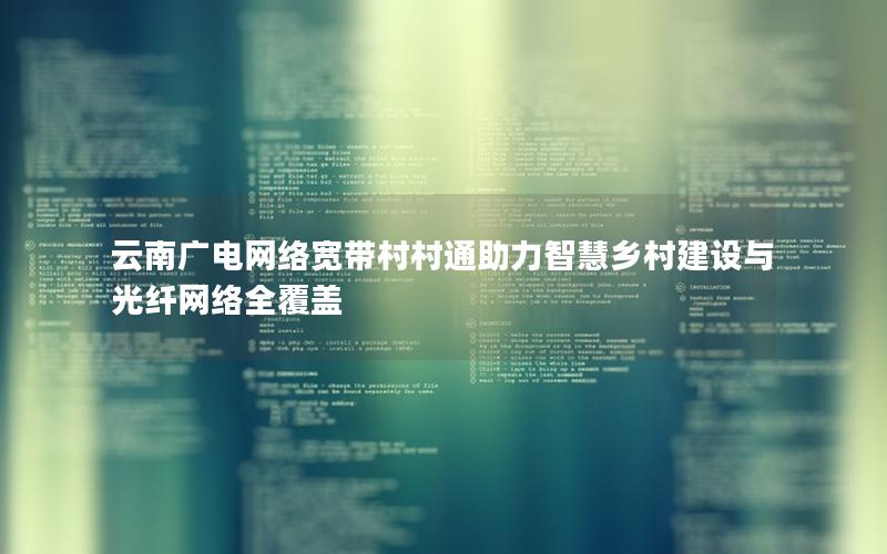 云南广电网络宽带村村通助力智慧乡村建设与光纤网络全覆盖