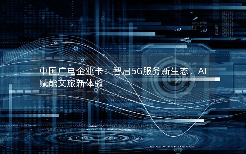 中国广电企业卡：智启5G服务新生态，AI赋能文旅新体验