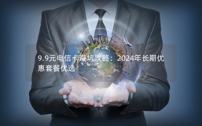 9.9元电信卡避坑攻略：2024年长期优惠套餐优选