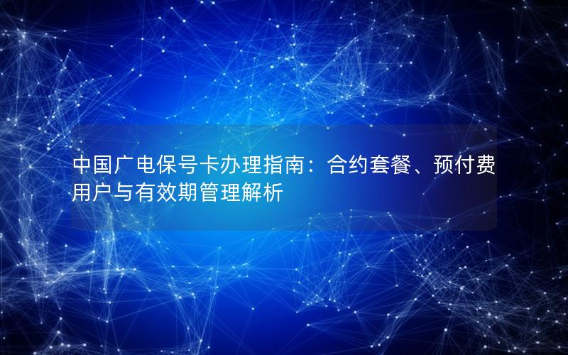 中国广电保号卡办理指南：合约套餐、预付费用户与有效期管理解析