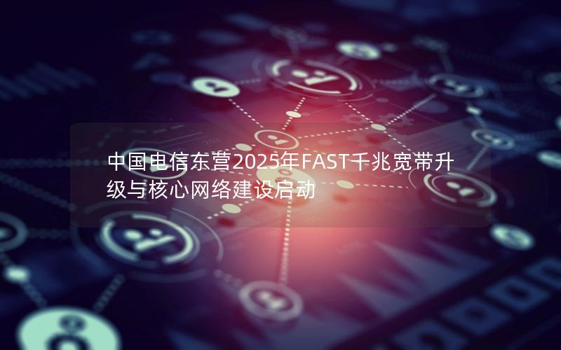 中国电信东营2025年FAST千兆宽带升级与核心网络建设启动