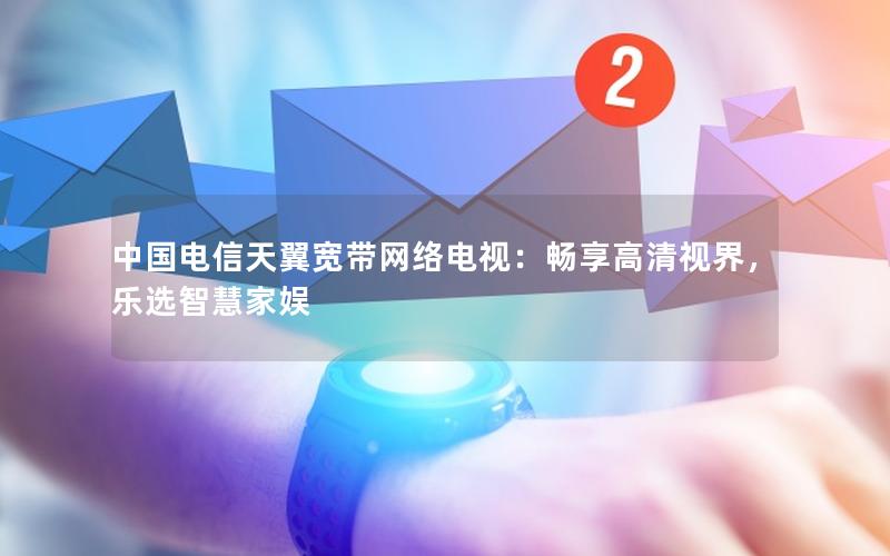 中国电信天翼宽带网络电视：畅享高清视界，乐选智慧家娱