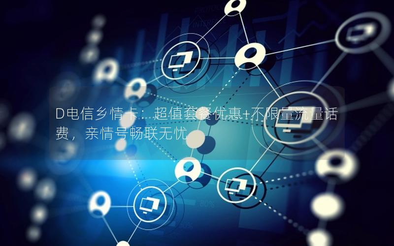 D电信乡情卡：超值套餐优惠+不限量流量话费，亲情号畅联无忧