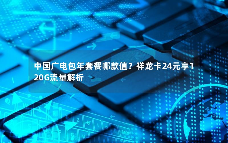 中国广电包年套餐哪款值？祥龙卡24元享120G流量解析