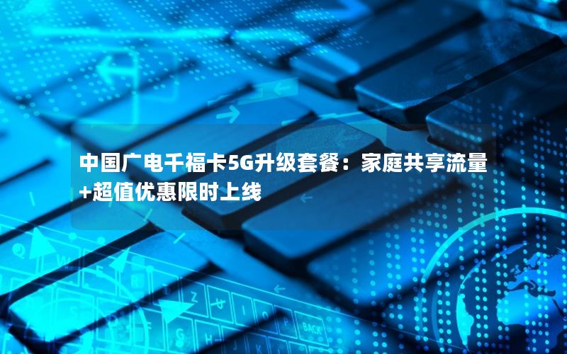 中国广电千福卡5G升级套餐：家庭共享流量+超值优惠限时上线