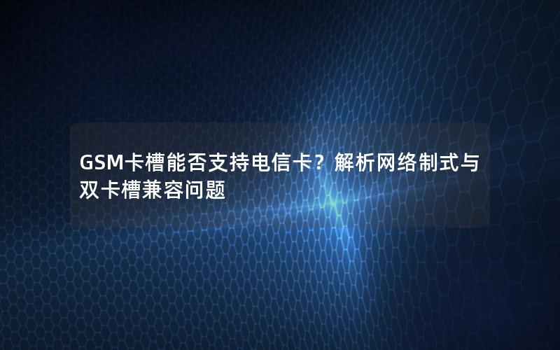 GSM卡槽能否支持电信卡？解析网络制式与双卡槽兼容问题