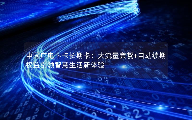 中国广电卞卡长期卡：大流量套餐+自动续期权益引领智慧生活新体验