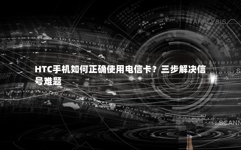 HTC手机如何正确使用电信卡？三步解决信号难题