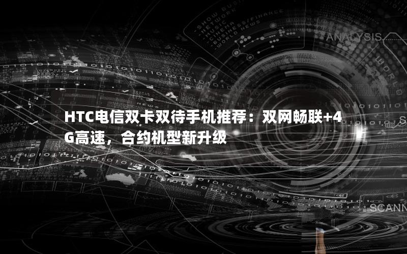 HTC电信双卡双待手机推荐：双网畅联+4G高速，合约机型新升级