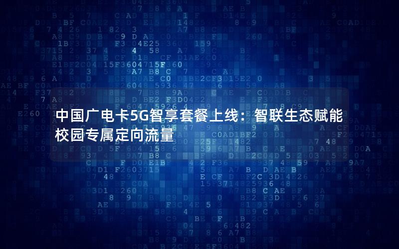 中国广电卡5G智享套餐上线：智联生态赋能校园专属定向流量