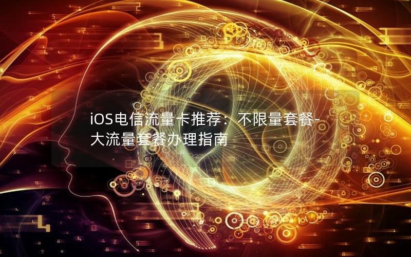 iOS电信流量卡推荐：不限量套餐-大流量套餐办理指南